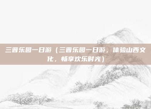 三晋乐园一日游(三晋乐园一日游,体验山西文化,畅享欢乐时光)