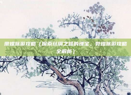 墩煌旅游攻略(探索丝绸之路的瑰宝,敦煌旅游攻略全解析)