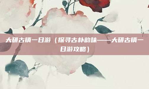大研古镇一日游(探寻古朴韵味——大研古镇一日游攻略)