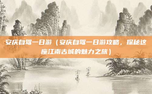 安庆自驾一日游（安庆自驾一日游攻略，探秘这座江南古城的魅力之旅）