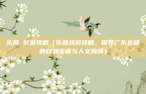 乐昌 旅游攻略（乐昌旅游攻略，探寻广东北部的自然宝藏与人文风情）