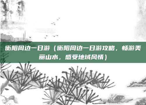 衡阳周边一日游(衡阳周边一日游攻略,畅游美丽山水,感受地域风情)