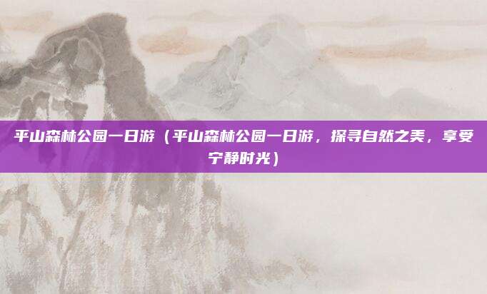 平山森林公园一日游（平山森林公园一日游，探寻自然之美，享受宁静时光）