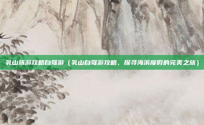 乳山旅游攻略自驾游(乳山自驾游攻略,探寻海滨度假的完美之旅)
