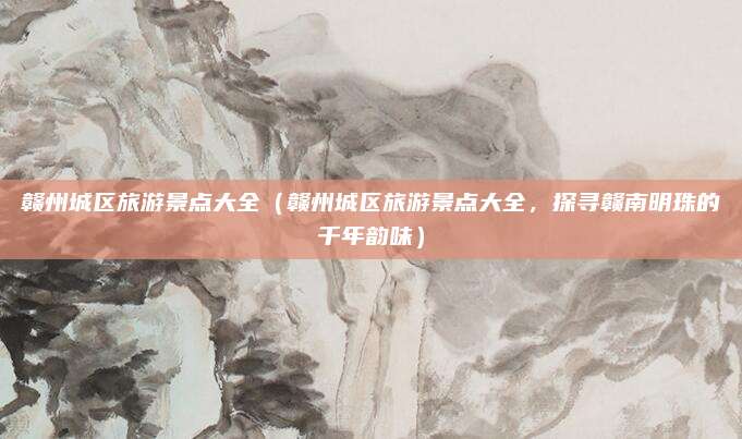 赣州城区旅游景点大全(赣州城区旅游景点大全,探寻赣南明珠的千年韵味)