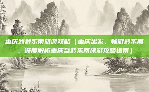 重庆到黔东南旅游攻略(重庆出发,畅游黔东南,深度解析重庆至黔东南旅游攻略指南)