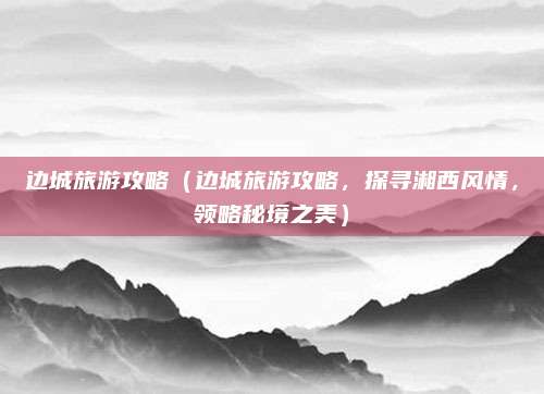 边城旅游攻略（边城旅游攻略，探寻湘西风情，领略秘境之美）