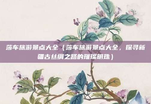 莎车旅游景点大全（莎车旅游景点大全，探寻新疆古丝绸之路的璀璨明珠）