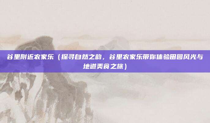 谷里附近农家乐(探寻自然之韵,谷里农家乐带你体验田园风光与地道美食之旅)
