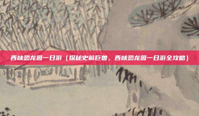 西峡恐龙园一日游（探秘史前巨兽，西峡恐龙园一日游全攻略）