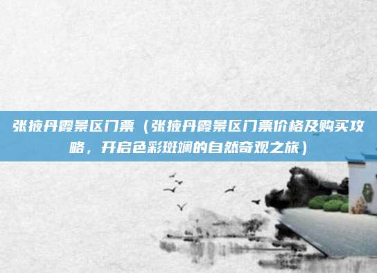 张掖丹霞景区门票（张掖丹霞景区门票价格及购买攻略，开启色彩斑斓的自然奇观之旅）