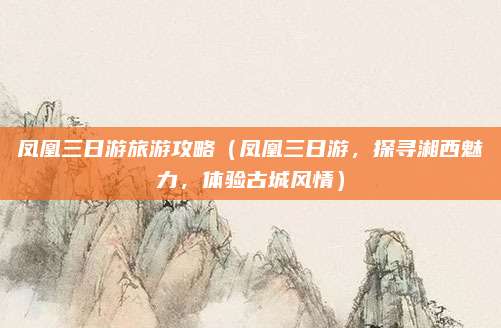 凤凰三日游旅游攻略(凤凰三日游,探寻湘西魅力,体验古城风情)