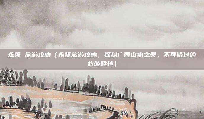 永福 旅游攻略(永福旅游攻略,探秘广西山水之美,不可错过的旅游胜地)