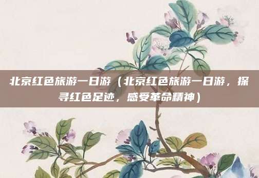 北京红色旅游一日游(北京红色旅游一日游,探寻红色足迹,感受革命精神)