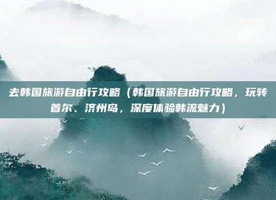 去韩国旅游自由行攻略（韩国旅游自由行攻略，玩转首尔、济州岛，深度体验韩流魅力）