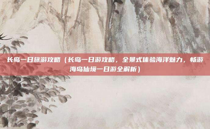 长岛一日旅游攻略（长岛一日游攻略，全景式体验海洋魅力，畅游海岛仙境一日游全解析）