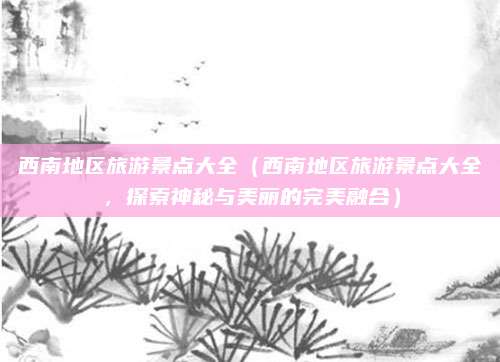 西南地区旅游景点大全（西南地区旅游景点大全，探索神秘与美丽的完美融合）