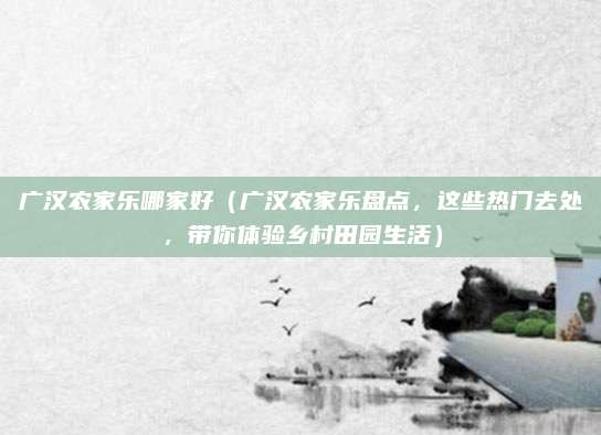 广汉农家乐哪家好(广汉农家乐盘点,这些热门去处,带你体验乡村田园生活)