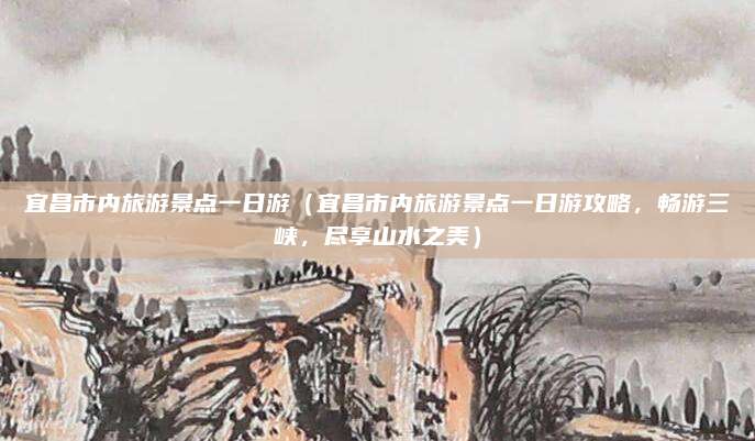 宜昌市内旅游景点一日游（宜昌市内旅游景点一日游攻略，畅游三峡，尽享山水之美）