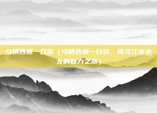 乌镇西栅一日游(乌镇西栅一日游,探寻江南水乡的魅力之旅)