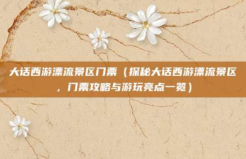 大话西游漂流景区门票(探秘大话西游漂流景区,门票攻略与游玩亮点一览)