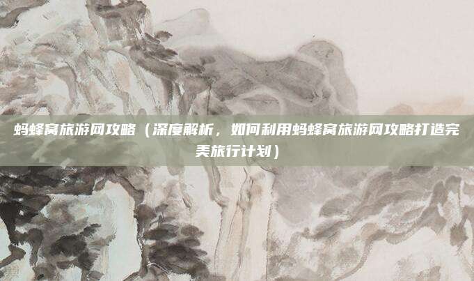 蚂蜂窝旅游网攻略(深度解析,如何利用蚂蜂窝旅游网攻略打造完美旅行计划)