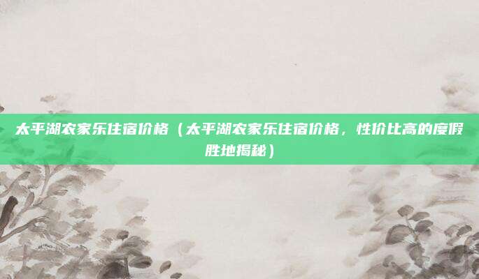 太平湖农家乐住宿价格(太平湖农家乐住宿价格,性价比高的度假胜地揭秘)