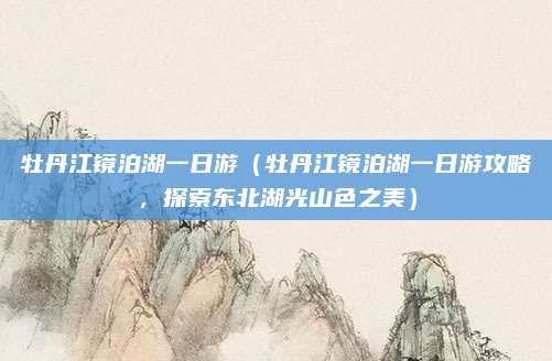 牡丹江镜泊湖一日游(牡丹江镜泊湖一日游攻略,探索东北湖光山色之美)