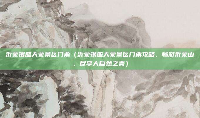 沂蒙银座天蒙景区门票(沂蒙银座天蒙景区门票攻略,畅游沂蒙山,尽享大自然之美)