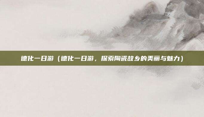 德化一日游(德化一日游,探索陶瓷故乡的美丽与魅力)