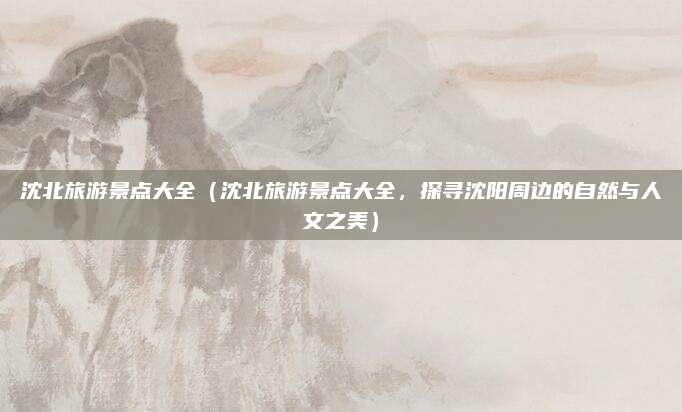 沈北旅游景点大全(沈北旅游景点大全,探寻沈阳周边的自然与人文之美)