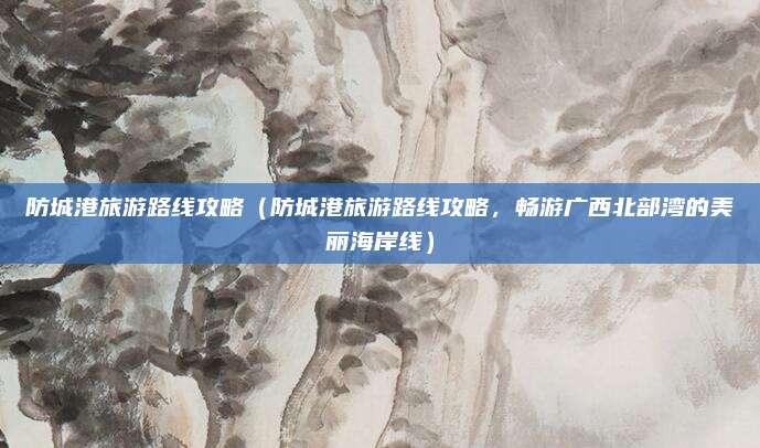 防城港旅游路线攻略(防城港旅游路线攻略,畅游广西北部湾的美丽海岸线)