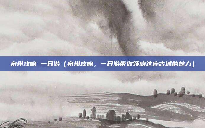 泉州攻略 一日游（泉州攻略，一日游带你领略这座古城的魅力）