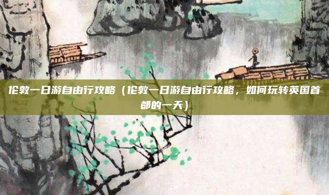 伦敦一日游自由行攻略(伦敦一日游自由行攻略,如何玩转英国首都的一天)