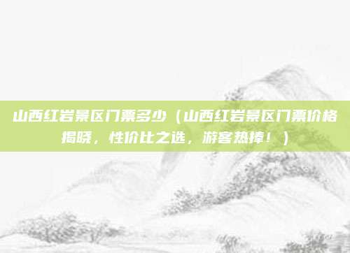 山西红岩景区门票多少(山西红岩景区门票价格揭晓,性价比之选,游客热捧!)