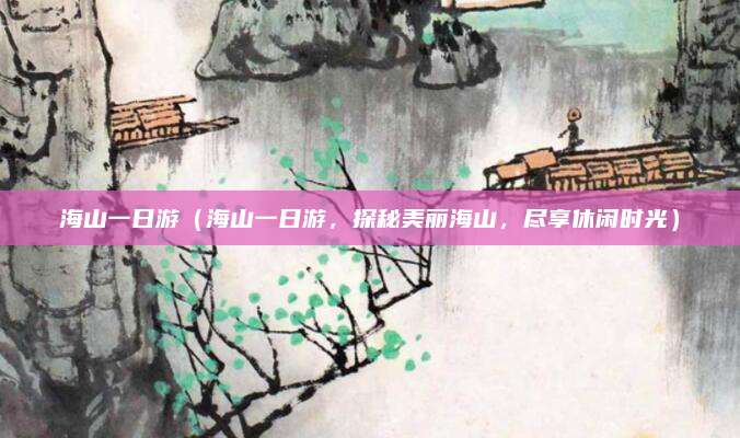 海山一日游(海山一日游,探秘美丽海山,尽享休闲时光)