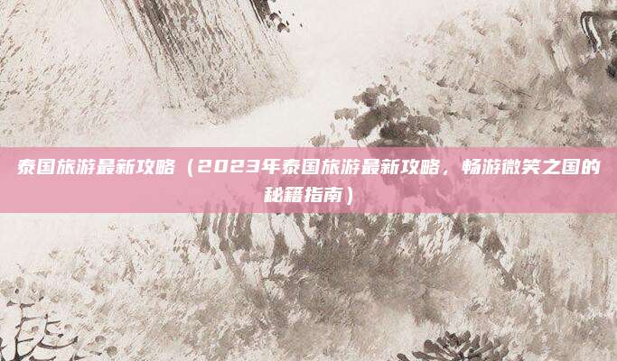 泰国旅游最新攻略(2023年泰国旅游最新攻略,畅游微笑之国的秘籍指南)