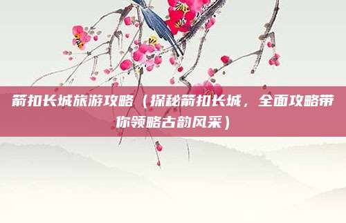 箭扣长城旅游攻略(探秘箭扣长城,全面攻略带你领略古韵风采)