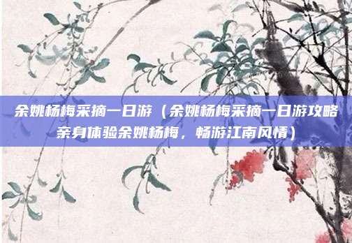 余姚杨梅采摘一日游（余姚杨梅采摘一日游攻略亲身体验余姚杨梅，畅游江南风情）