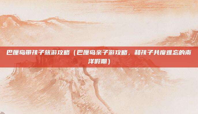 巴厘岛带孩子旅游攻略(巴厘岛亲子游攻略,和孩子共度难忘的南洋假期)