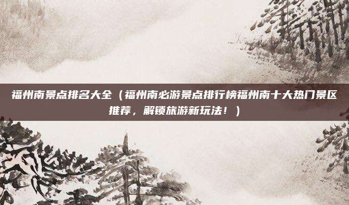 福州南景点排名大全(福州南必游景点排行榜福州南十大热门景区推荐,解锁旅游新玩法!)