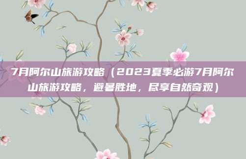 7月阿尔山旅游攻略（2023夏季必游7月阿尔山旅游攻略，避暑胜地，尽享自然奇观）