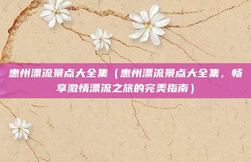 惠州漂流景点大全集（惠州漂流景点大全集，畅享激情漂流之旅的完美指南）