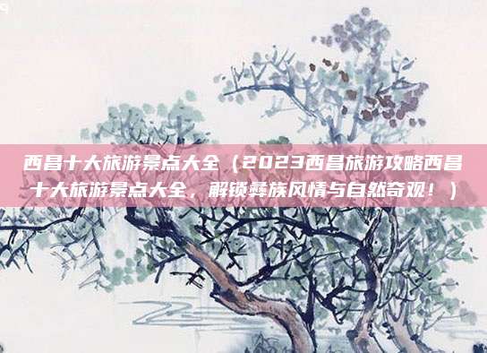 西昌十大旅游景点大全(2023西昌旅游攻略西昌十大旅游景点大全,解锁彝族风情与自然奇观!)