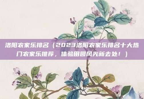 洛阳农家乐排名(2023洛阳农家乐排名十大热门农家乐推荐,体验田园风光新去处!)