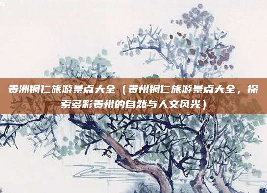 贵洲铜仁旅游景点大全(贵州铜仁旅游景点大全,探索多彩贵州的自然与人文风光)