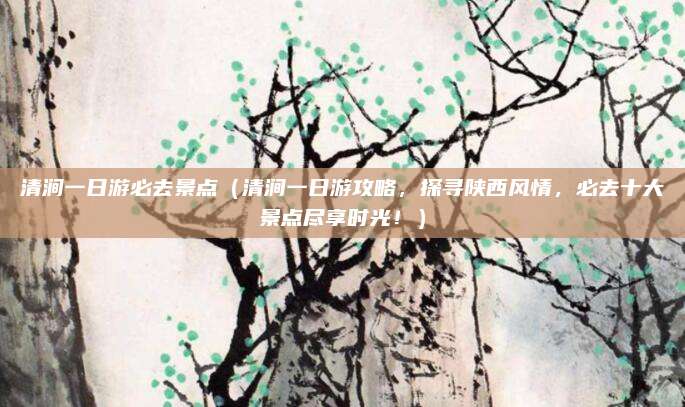 清涧一日游必去景点（清涧一日游攻略，探寻陕西风情，必去十大景点尽享时光！）