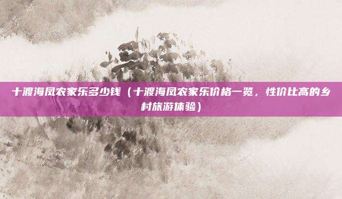 十渡海凤农家乐多少钱（十渡海凤农家乐价格一览，性价比高的乡村旅游体验）