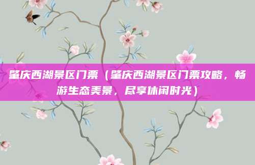 肇庆西湖景区门票(肇庆西湖景区门票攻略,畅游生态美景,尽享休闲时光)