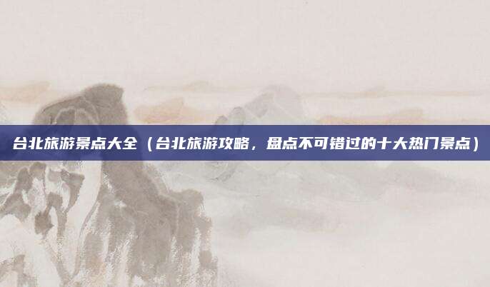 台北旅游景点大全（台北旅游攻略，盘点不可错过的十大热门景点）